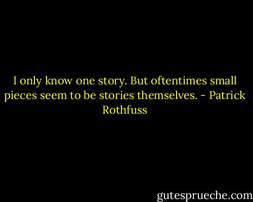 I only know one story. But oftentimes small pieces seem to be stories themselves. - Patrick Rothfuss