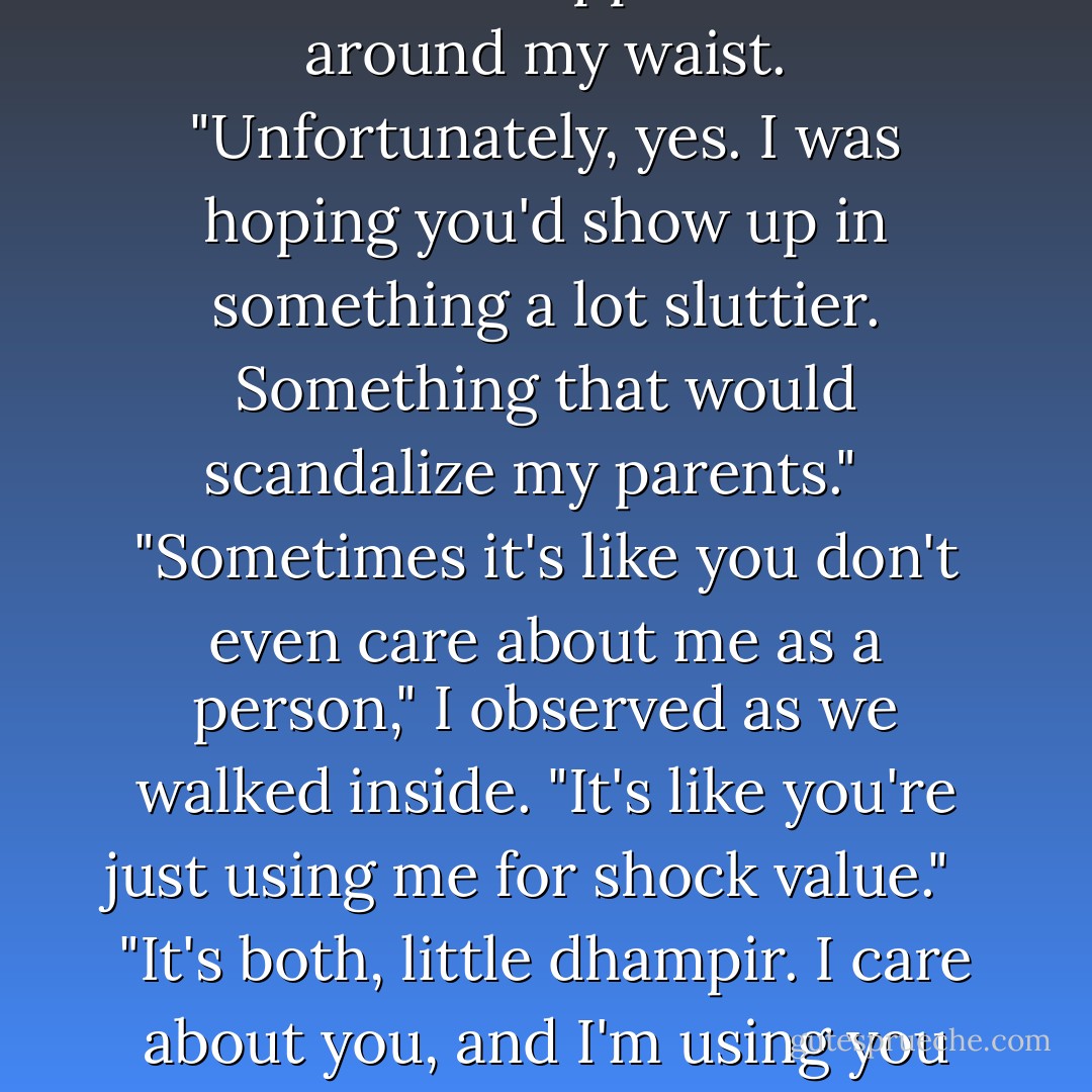 You approve?" I asked, spinning around.<br /><br />He slipped an arm around my waist. "Unfortunately, yes. I was hoping you'd show up in something a lot sluttier. Something that would scandalize my parents."<br /><br /> "Sometimes it's like you don't even care about me as a person," I observed as we walked inside. "It's like you're just using me for shock value."<br /><br /> "It's both, little dhampir. I care about you, <i>and</i> I'm using you for shock value. - Richelle Mead