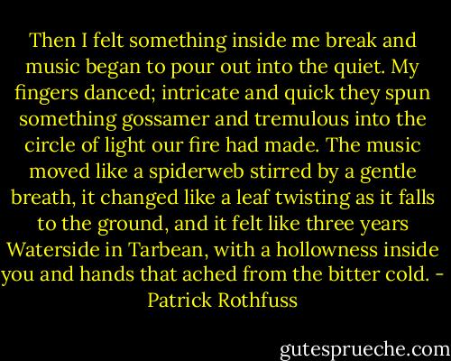 Then I felt something inside me break and music began to pour out into the quiet. My fingers danced; intricate and quick they spun something gossamer and tremulous into the circle of light our fire had made. The music moved like a spiderweb stirred by a gentle breath, it changed like a leaf twisting as it falls to the ground, and it felt like three years Waterside in Tarbean, with a hollowness inside you and hands that ached from the bitter cold. - Patrick Rothfuss