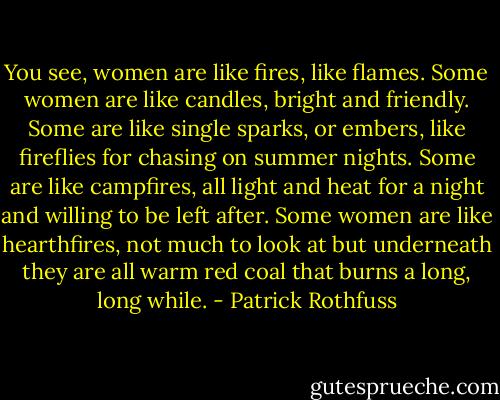 You see, women are like fires, like flames. Some women are like candles, bright and friendly. Some are like single sparks, or embers, like fireflies for chasing on summer nights. Some are like campfires, all light and heat for a night and willing to be left after. Some women are like hearthfires, not much to look at but underneath they are all warm red coal that burns a long, long while. - Patrick Rothfuss