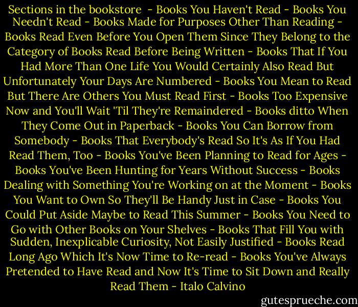 Sections in the bookstore<br /><br />- Books You Haven't Read<br />- Books You Needn't Read<br />- Books Made for Purposes Other Than Reading<br />- Books Read Even Before You Open Them Since They Belong to the Category of Books Read Before Being Written<br />- Books That If You Had More Than One Life You Would Certainly Also Read But Unfortunately Your Days Are Numbered<br />- Books You Mean to Read But There Are Others You Must Read First<br />- Books Too Expensive Now and You'll Wait 'Til They're Remaindered<br />- Books ditto When They Come Out in Paperback<br />- Books You Can Borrow from Somebody<br />- Books That Everybody's Read So It's As If You Had Read Them, Too<br />- Books You've Been Planning to Read for Ages<br />- Books You've Been Hunting for Years Without Success<br />- Books Dealing with Something You're Working on at the Moment<br />- Books You Want to Own So They'll Be Handy Just in Case<br />- Books You Could Put Aside Maybe to Read This Summer<br />- Books You Need to Go with Other Books on Your Shelves<br />- Books That Fill You with Sudden, Inexplicable Curiosity, Not Easily Justified<br />- Books Read Long Ago Which It's Now Time to Re-read<br />- Books You've Always Pretended to Have Read and Now It's Time to Sit Down and Really Read Them - Italo Calvino