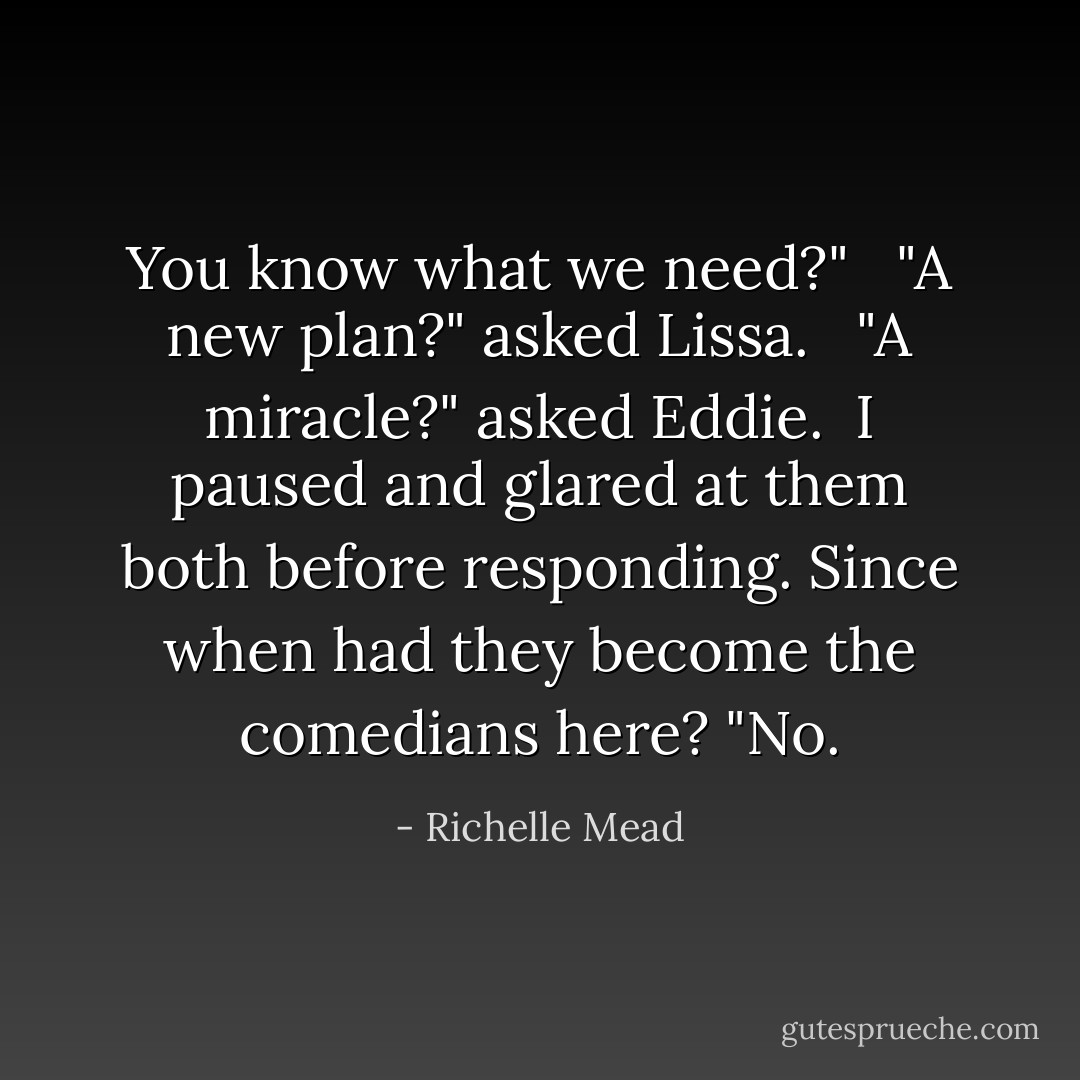 You know what we need?"<br /><br /> "A new plan?" asked Lissa.<br /><br /> "A miracle?" asked Eddie.<br /><br />I paused and glared at them both before responding. Since when had they become the comedians here? "<i>No.</i> - Richelle Mead