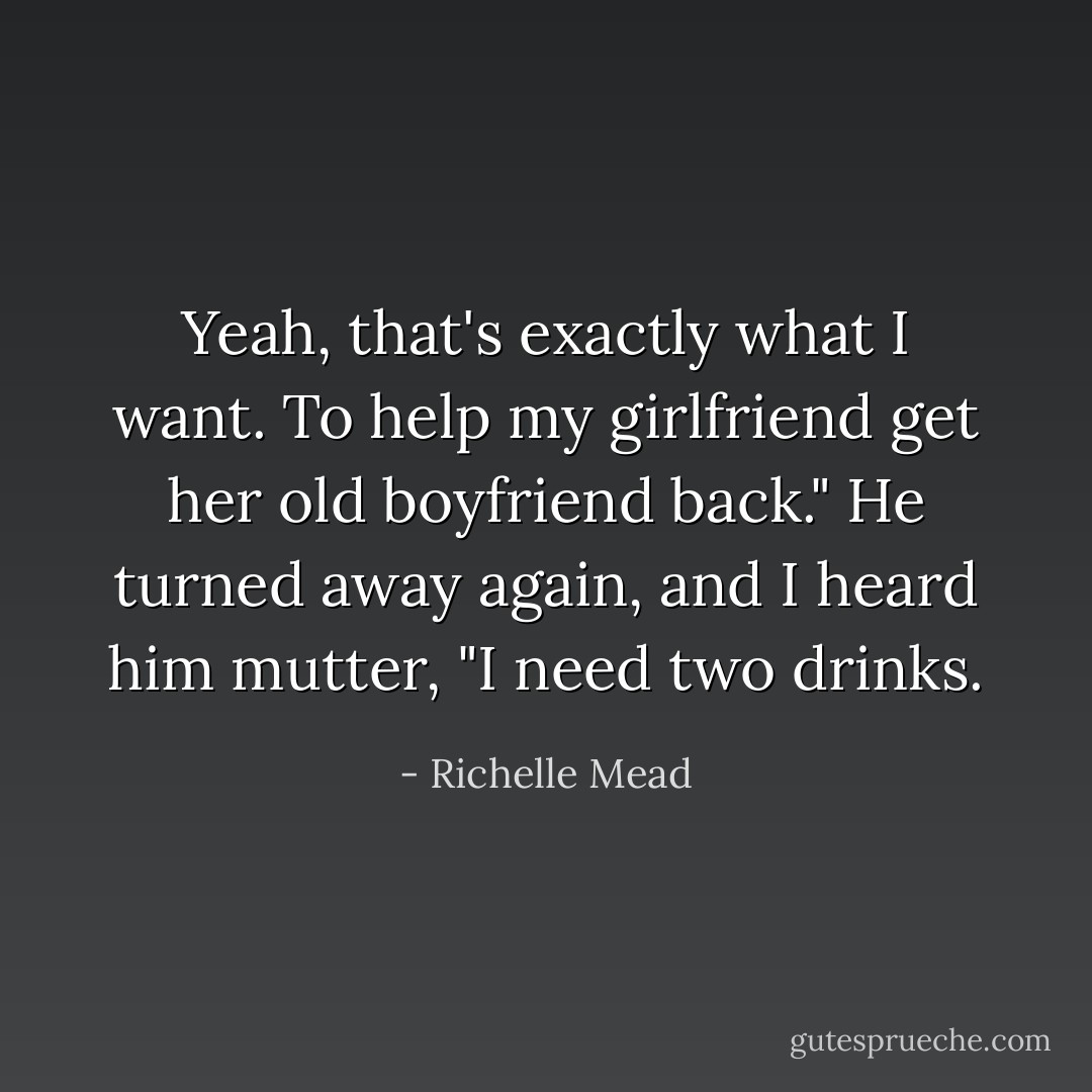 Yeah, that's exactly what I want. To help my girlfriend get her old boyfriend back." He turned away again, and I heard him mutter, "I need <i>two</i> drinks. - Richelle Mead
