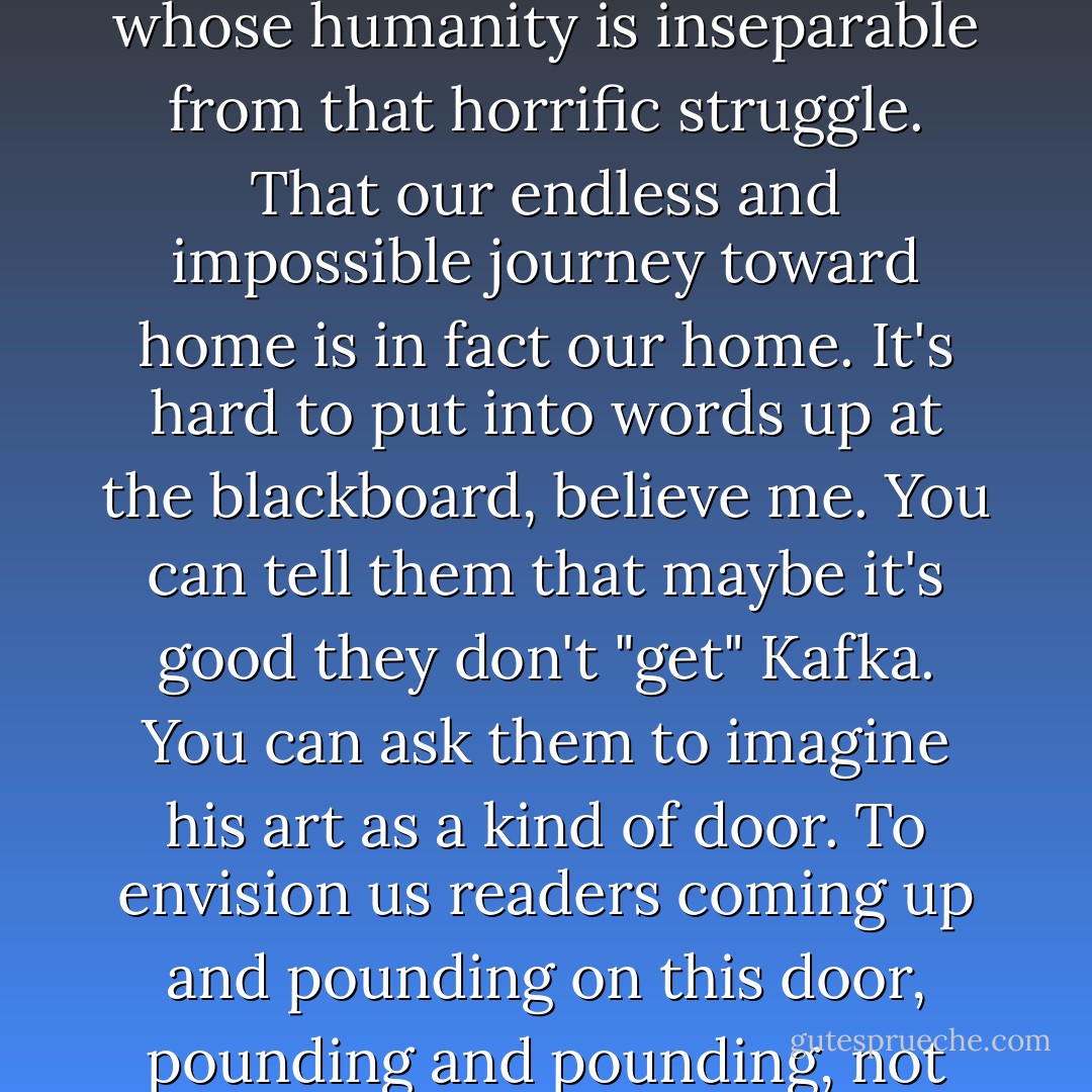 It's not that students don't "get" Kafka's humor but that we've taught them to see humor as something you get -- the same way we've taught them that a self is something you just have. No wonder they cannot appreciate the really central Kafka joke -- that the horrific struggle to establish a human self results in a self whose humanity is inseparable from that horrific struggle. That our endless and impossible journey toward home is in fact our home. It's hard to put into words up at the blackboard, believe me. You can tell them that maybe it's good they don't "get" Kafka. You can ask them to imagine his art as a kind of door. To envision us readers coming up and pounding on this door, pounding and pounding, not just wanting admission but needing it, we don't know what it is but we can feel it, this total desperation to enter, pounding and pushing and kicking, etc. That, finally, the door opens...and it opens outward: we've been inside what we wanted all along. <i>Das ist komisch</i>. - David Foster Wallace