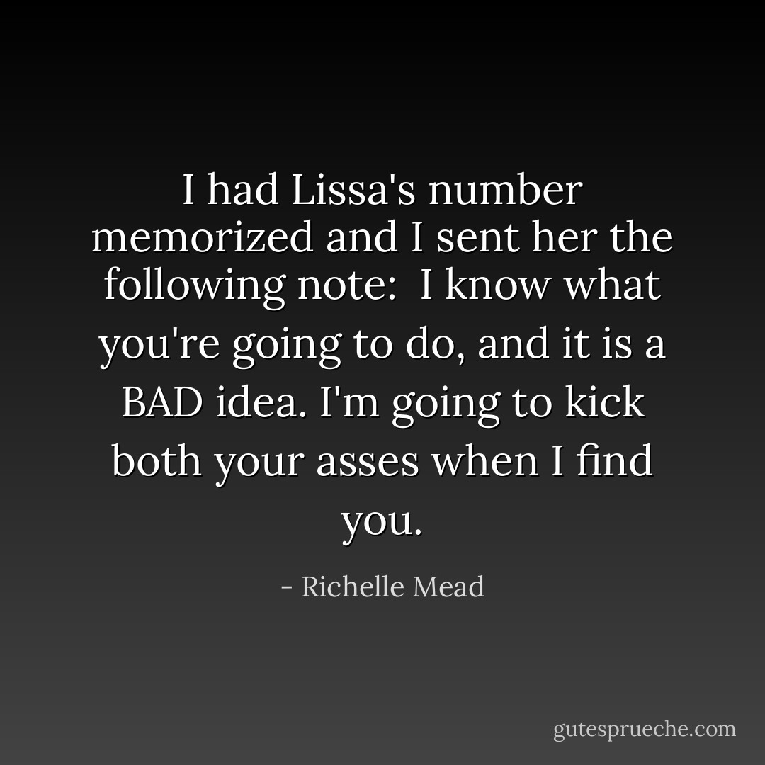 I had Lissa's number memorized and I sent her the following note:<br /><br /><i>I know what you're going to do, and it is a BAD idea. I'm going to kick both your asses when I find you.</i> - Richelle Mead