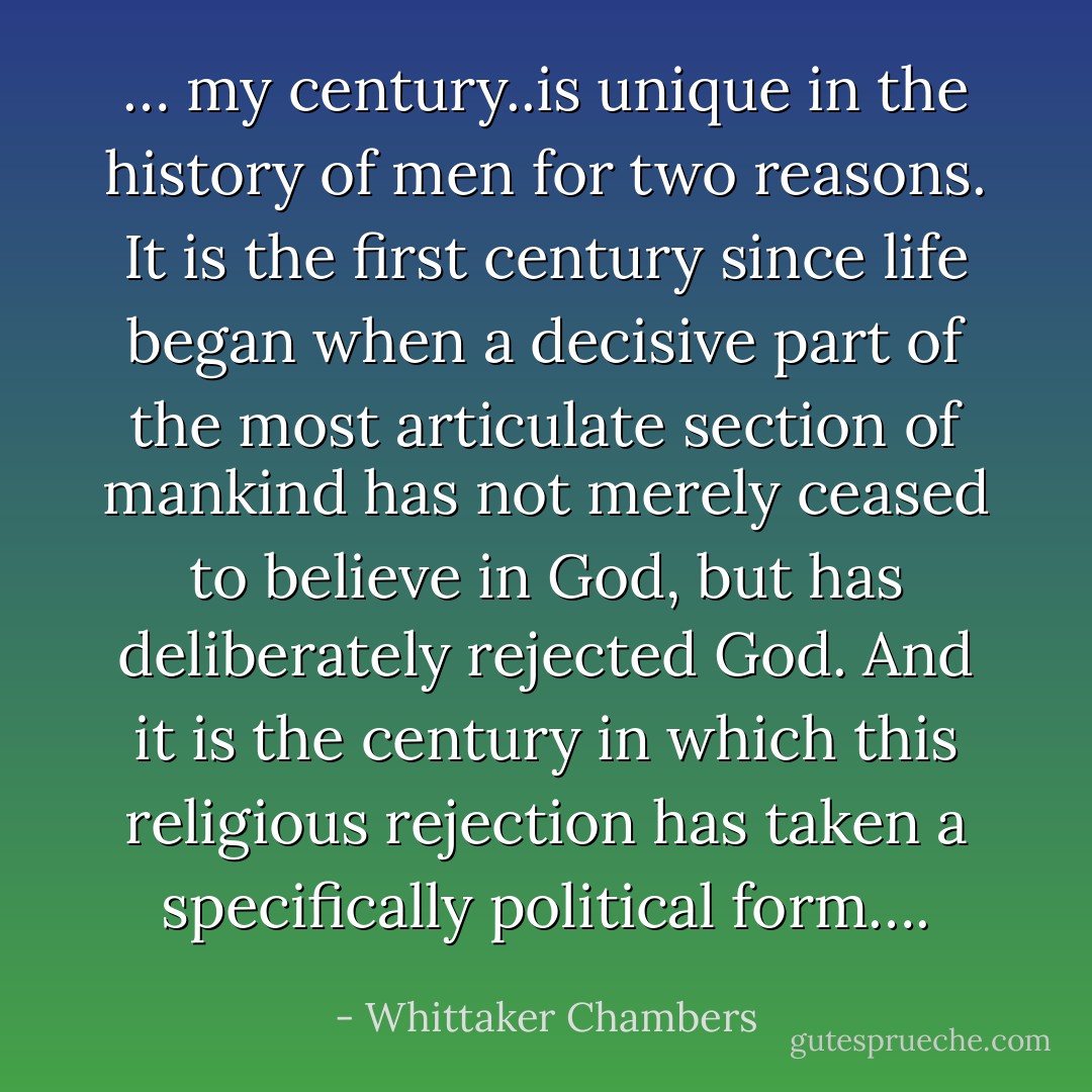 … my century..is unique in the history of men for two reasons. It is the first century since life began when a decisive part of the most articulate section of mankind has not merely ceased to believe in God, but has deliberately rejected God. And it is the century in which this religious rejection has taken a specifically political form…. - Whittaker Chambers