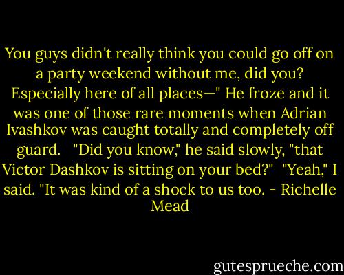 You guys didn't really think you could go off on a party weekend without me, did you? Especially here of all places—" He froze and it was one of those rare moments when Adrian Ivashkov was caught totally and completely off guard. <br /> "Did you know," he said slowly, "that Victor Dashkov is sitting on your bed?"<br /> "Yeah," I said. "It was kind of a shock to us too. - Richelle Mead