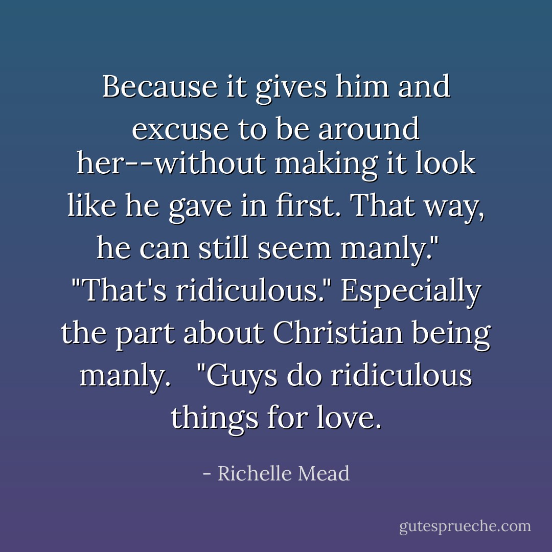 Because it gives him and excuse to be around her--without making it look like he gave in first. That way, he can still seem manly."<br /><br /> "That's ridiculous." Especially the part about Christian being manly.<br /><br /> "Guys do ridiculous things for love. - Richelle Mead