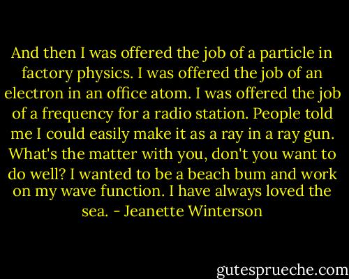 And then I was offered the job of a particle in factory physics. I was offered the job of an electron in an office atom. I was offered the job of a frequency for a radio station. People told me I could easily make it as a ray in a ray gun. What's the matter with you, don't you want to do well? I wanted to be a beach bum and work on my wave function. I have always loved the sea. - Jeanette Winterson