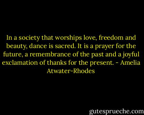 In a society that worships love, freedom and beauty, dance is sacred. It is a prayer for the future, a remembrance of the past and a joyful exclamation of thanks for the present. - Amelia Atwater-Rhodes