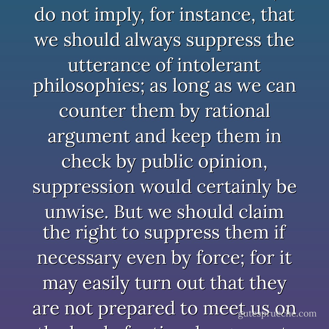 The so-called <i>paradox of freedom</i> is the argument that freedom in the sense of absence of any constraining control must lead to very great restraint, since it makes the bully free to enslave the meek. The idea is, in a slightly different form, and with very different tendency, clearly expressed in <a href="https://www.goodreads.com/author/show/879.Plato" title="Plato" rel="nofollow noopener">Plato</a>.<br /><br />Less well known is the <i>paradox of tolerance</i>: <b>Unlimited tolerance must lead to the disappearance of tolerance. If we extend unlimited tolerance even to those who are intolerant, if we are not prepared to defend a tolerant society against the onslaught of the intolerant, then the tolerant will be destroyed, and tolerance with them</b>. — In this formulation, I do not imply, for instance, that we should always suppress the utterance of intolerant philosophies; as long as we can counter them by rational argument and keep them in check by public opinion, suppression would certainly be unwise. But we should claim the <i>right</i> to suppress them if necessary even by force; for it may easily turn out that they are not prepared to meet us on the level of rational argument, but begin by denouncing all argument; they may forbid their followers to listen to rational argument, because it is deceptive, and teach them to answer arguments by the use of their fists or pistols. <b>We should therefore claim, in the name of tolerance, the right not to tolerate the intolerant. We should claim that any movement preaching intolerance places itself outside the law, and we should consider incitement to intolerance and persecution as criminal, in the same way as we should consider incitement to murder, or to kidnapping, or to the revival of the slave trade, as criminal</b>. - Karl Popper