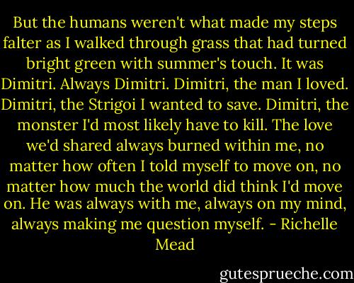 But the humans weren't what made my steps falter as I walked through grass that had turned bright green with summer's touch. It was Dimitri. Always Dimitri. Dimitri, the man I loved. Dimitri, the Strigoi I wanted to save. Dimitri, the monster I'd most likely have to kill. The love we'd shared always burned within me, no matter how often I told myself to move on, no matter how much the world did think I'd move on. He was always with me, always on my mind, always making me question myself. - Richelle Mead