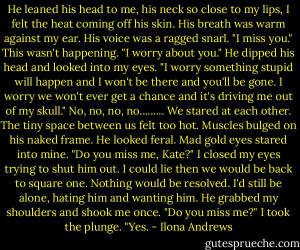 He leaned his head to me, his neck so close to my lips, I felt the heat coming off his skin. His breath was warm against my ear. His voice was a ragged snarl. "I miss you."<br />This wasn't happening.<br />"I worry about you." He dipped his head and looked into my eyes. "I worry something stupid will happen and I won't be there and you'll be gone. I worry we won't ever get a chance and it's driving me out of my skull."<br />No, no, no, no.........<br />We stared at each other. The tiny space between us felt too hot. Muscles bulged on his naked frame. He looked feral.<br />Mad gold eyes stared into mine. "Do you miss me, Kate?"<br />I closed my eyes trying to shut him out. I could lie then we would be back to square one. Nothing would be resolved. I'd still be alone, hating him and wanting him.<br />He grabbed my shoulders and shook me once. "Do you miss me?"<br />I took the plunge. "Yes. - Ilona Andrews