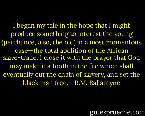 I began my tale in the hope that I might produce something to interest the young (perchance, also, the old) in a most momentous case—the total abolition of the African slave-trade. I close it with the prayer that God may make it a tooth in the file which shall eventually cut the chain of slavery, and set the black man free. - R.M. Ballantyne