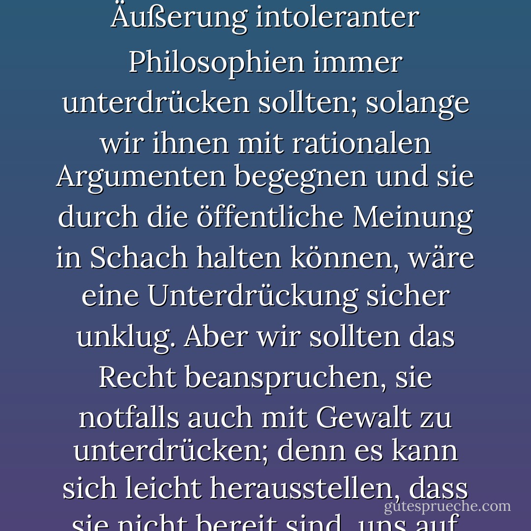 Das sogenannte <i>Paradoxon der Freiheit</i> ist das Argument, dass Freiheit im Sinne der Abwesenheit jeglicher einschränkender Kontrolle zu sehr großer Zurückhaltung führen muss, da sie den Tyrannen frei macht, die Sanftmütigen zu versklaven. Der Gedanke ist, in etwas anderer Form und mit ganz anderer Tendenz, bei <a href="https://www.goodreads.com/author/show/879.Plato" title="Plato" rel="nofollow noopener">Plato</a> deutlich zum Ausdruck gekommen.<br /><br />Weniger bekannt ist das <i>Paradoxon der Toleranz</i>: <b>Unbegrenzte Toleranz muss zum Verschwinden der Toleranz führen. Wenn wir die grenzenlose Toleranz auch auf die Intoleranten ausdehnen, wenn wir nicht bereit sind, eine tolerante Gesellschaft gegen den Ansturm der Intoleranten zu verteidigen, dann werden die Toleranten vernichtet und die Toleranz mit ihnen</b>. - Mit dieser Formulierung will ich nicht sagen, dass wir etwa die Äußerung intoleranter Philosophien immer unterdrücken sollten; solange wir ihnen mit rationalen Argumenten begegnen und sie durch die öffentliche Meinung in Schach halten können, wäre eine Unterdrückung sicher unklug. Aber wir sollten das <i>Recht</i> beanspruchen, sie notfalls auch mit Gewalt zu unterdrücken; denn es kann sich leicht herausstellen, dass sie nicht bereit sind, uns auf der Ebene des rationalen Arguments zu begegnen, sondern damit beginnen, jedes Argument zu denunzieren; sie können ihren Anhängern verbieten, auf das rationale Argument zu hören, weil es trügerisch ist, und sie lehren, Argumente mit dem Gebrauch ihrer Fäuste oder Pistolen zu beantworten. <b>Wir sollten daher im Namen der Toleranz das Recht einfordern, die Intoleranten nicht zu tolerieren. Wir sollten behaupten, dass jede Bewegung, die Intoleranz predigt, sich selbst außerhalb des Gesetzes stellt, und wir sollten die Aufstachelung zu Intoleranz und Verfolgung als kriminell betrachten, genauso wie wir die Aufstachelung zum Mord oder zur Entführung oder zur Wiederbelebung des Sklavenhandels als kriminell betrachten sollten</b>. - Karl Popper<