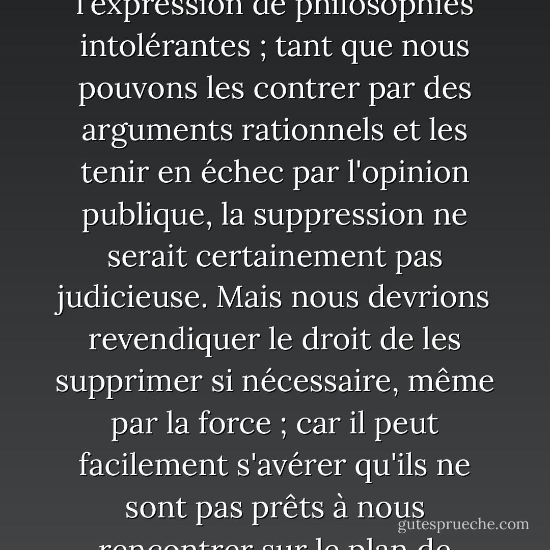 Le soi-disant <i>paradoxe de la liberté</i> est l'argument selon lequel la liberté, dans le sens de l'absence de tout contrôle contraignant, doit conduire à une très grande retenue, puisqu'elle permet à la brute d'asservir le doux. L'idée est, sous une forme légèrement différente, et avec une tendance très différente, clairement exprimée dans <a href="https://www.goodreads.com/author/show/879.Plato" title="Plato" rel="nofollow noopener">Plato</a>.<br /><br />Moins connu est le <i>paradoxe de la tolérance</i> : <b>La tolérance illimitée doit conduire à la disparition de la tolérance. Si nous accordons une tolérance illimitée même à ceux qui sont intolérants, si nous ne sommes pas prêts à défendre une société tolérante contre les assauts des intolérants, alors les tolérants seront détruits, et la tolérance avec eux</b> - Dans cette formulation, je n'implique pas, par exemple, que nous devrions toujours supprimer l'expression de philosophies intolérantes ; tant que nous pouvons les contrer par des arguments rationnels et les tenir en échec par l'opinion publique, la suppression ne serait certainement pas judicieuse. Mais nous devrions revendiquer le <i>droit</i> de les supprimer si nécessaire, même par la force ; car il peut facilement s'avérer qu'ils ne sont pas prêts à nous rencontrer sur le plan de l'argumentation rationnelle, mais commencent par dénoncer toute argumentation ; ils peuvent interdire à leurs adeptes d'écouter l'argumentation rationnelle, parce qu'elle est trompeuse, et leur enseigner à répondre aux arguments par l'utilisation de leurs poings ou de leurs pistolets. <b>Nous devons donc revendiquer, au nom de la tolérance, le droit de ne pas tolérer les intolérants. Nous devrions affirmer que tout mouvement prêchant l'intolérance se place hors la loi, et nous devrions considérer comme criminelle l'incitation à l'intolérance et à la persécution, de la même manière que nous devrions considérer comme criminelle l'incitation au meurtre, à l'enlèvement, ou à la relance de la traite des esclaves</b>. - Karl Popper