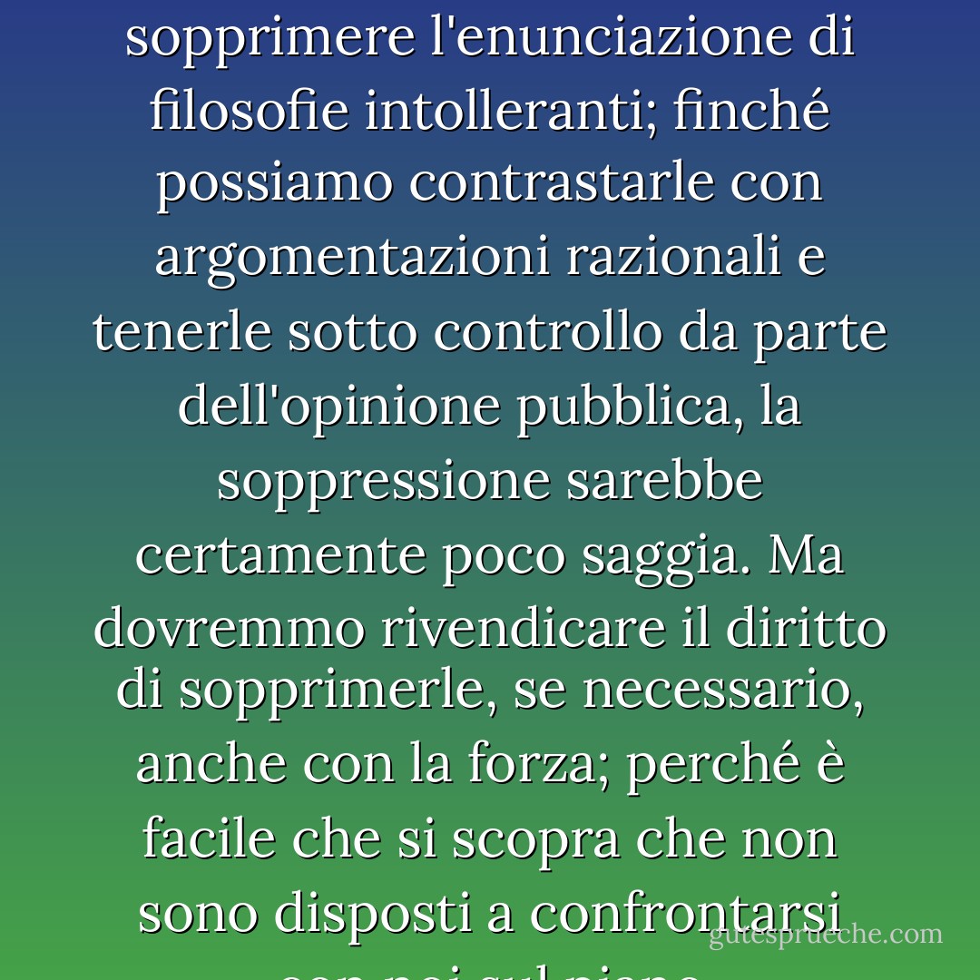 Il cosiddetto <i>paradosso della libertà</i> è l'argomentazione secondo cui la libertà, intesa come assenza di qualsiasi controllo vincolante, deve portare a una limitazione molto grande, poiché rende il prepotente libero di schiavizzare il mite. L'idea è, in una forma leggermente diversa e con una tendenza molto diversa, chiaramente espressa in <a href="https://www.goodreads.com/author/show/879.Plato" title="Platone" rel="nofollow noopener">Platone</a>.<br /><br />Meno noto è il <i>paradosso della tolleranza</i>: <b>La tolleranza illimitata deve portare alla scomparsa della tolleranza. Se estendiamo la tolleranza illimitata anche a coloro che sono intolleranti, se non siamo disposti a difendere una società tollerante dall'assalto degli intolleranti, allora i tolleranti saranno distrutti, e la tolleranza con loro</b> - Con questa formulazione non intendo dire, per esempio, che dovremmo sempre sopprimere l'enunciazione di filosofie intolleranti; finché possiamo contrastarle con argomentazioni razionali e tenerle sotto controllo da parte dell'opinione pubblica, la soppressione sarebbe certamente poco saggia. Ma dovremmo rivendicare il <i>diritto</i> di sopprimerle, se necessario, anche con la forza; perché è facile che si scopra che non sono disposti a confrontarsi con noi sul piano dell'argomentazione razionale, ma cominciano col denunciare ogni argomentazione; possono proibire ai loro seguaci di ascoltare l'argomentazione razionale, perché è ingannevole, e insegnare loro a rispondere alle argomentazioni con i pugni o le pistole. <b>Dovremmo quindi rivendicare, in nome della tolleranza, il diritto di non tollerare gli intolleranti. Dovremmo affermare che qualsiasi movimento che predica l'intolleranza si pone al di fuori della legge e dovremmo considerare criminale l'incitamento all'intolleranza e alla persecuzione, così come dovremmo considerare criminale l'incitamento all'omicidio, al rapimento o alla ripresa della tratta degli schiavi</b>. - Karl Popper