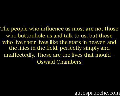 The people who influence us most are not those who buttonhole us and talk to us, but those who live their lives like the stars in heaven and the lilies in the field, perfectly simply and unaffectedly. Those are the lives that mould - Oswald Chambers