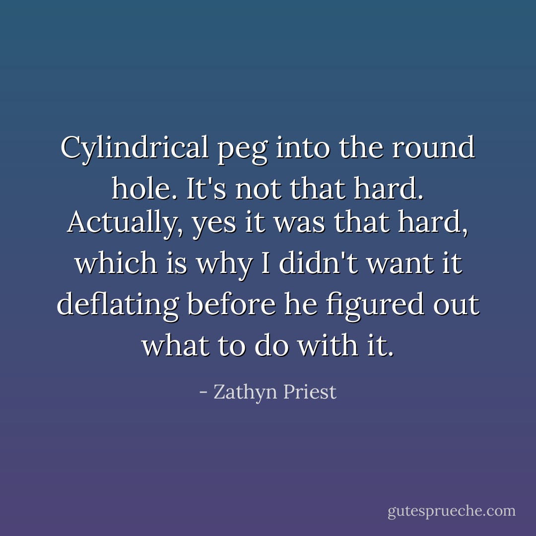 Cylindrical peg into the round hole. It's not that hard. Actually, yes it was that hard, which is why I didn't want it deflating before he figured out what to do with it. - Zathyn Priest