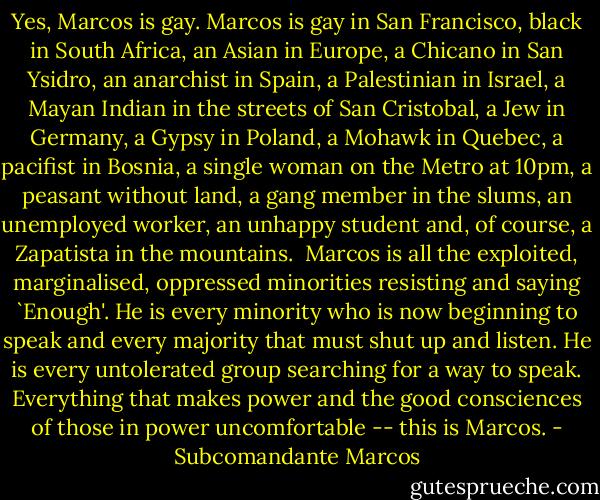 Yes, Marcos is gay. Marcos is gay in San Francisco, black in South Africa, an Asian in Europe, a Chicano in San Ysidro, an anarchist in Spain, a Palestinian in Israel, a Mayan Indian in the streets of San Cristobal, a Jew in Germany, a Gypsy in Poland, a Mohawk in Quebec, a pacifist in Bosnia, a single woman on the Metro at 10pm, a peasant without land, a gang member in the slums, an unemployed worker, an unhappy student and, of course, a Zapatista in the mountains. <br />Marcos is all the exploited, marginalised, oppressed minorities resisting and saying `Enough'. He is every minority who is now beginning to speak and every majority that must shut up and listen. He is every untolerated group searching for a way to speak. Everything that makes power and the good consciences of those in power uncomfortable -- this is Marcos. - Subcomandante Marcos