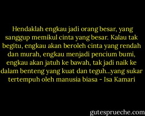  Hendaklah engkau jadi orang besar, yang sanggup memikul cinta yang besar. Kalau tak begitu, engkau akan beroleh cinta yang rendah dan murah, engkau menjadi pencium bumi, engkau akan jatuh ke bawah, tak jadi naik ke dalam benteng yang kuat dan teguh...yang sukar tertempuh oleh manusia biasa - Isa Kamari