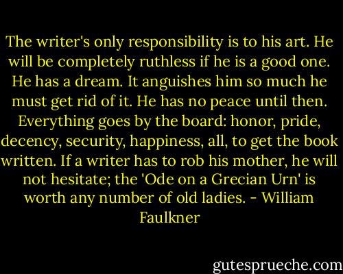 The writer's only responsibility is to his art. He will be completely ruthless if he is a good one. He has a dream. It anguishes him so much he must get rid of it. He has no peace until then. Everything goes by the board: honor, pride, decency, security, happiness, all, to get the book written. If a writer has to rob his mother, he will not hesitate; the 'Ode on a Grecian Urn' is worth any number of old ladies. - William Faulkner