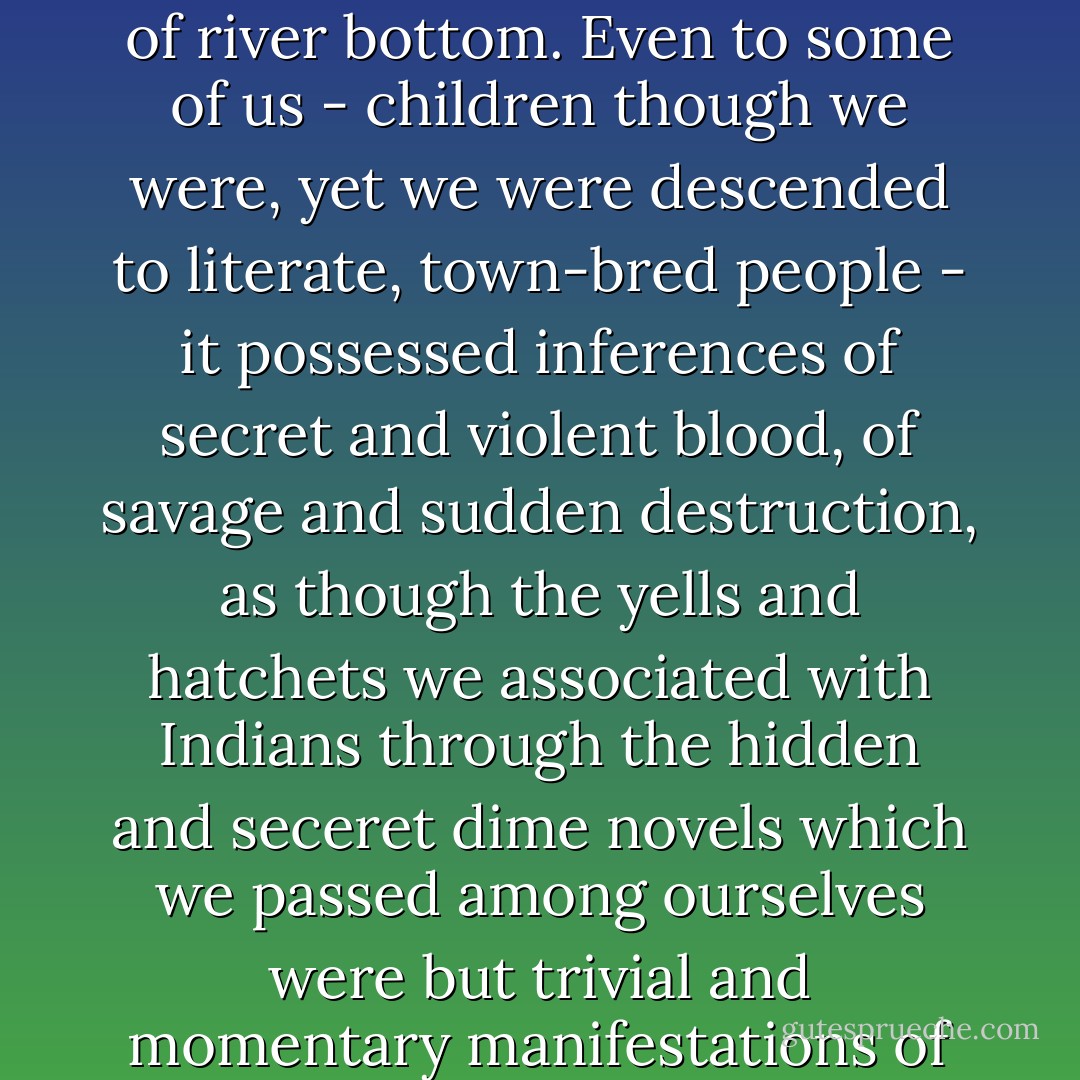 ... in an even wilder part of the river's jungle of cane and gum and pin oak, there is an Indian mound. Aboriginal, it rises profoundly and darkly enigmatic, the only elevation of any kind in the wild, flat jungle of river bottom. Even to some of us - children though we were, yet we were descended to literate, town-bred people - it possessed inferences of secret and violent blood, of savage and sudden destruction, as though the yells and hatchets we associated with Indians through the hidden and seceret dime novels which we passed among ourselves were but trivial and momentary manifestations of what dark power still dwelled or lurked there, sinister, a little sardonic, like a dark and nameless beast lightly and lazily slumbering with bloody jaws... - William Faulkner