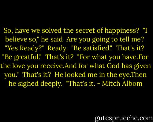 So, have we solved the secret of happiness?<br /><br />"I believe so," he said<br /><br />Are you going to tell me?<br /><br />"Yes.Ready?"<br /><br />Ready.<br /><br />"Be satisfied."<br /><br />That's it?<br /><br />"Be greatful."<br /><br />That's it?<br /><br />"For what you have.For the love you receive.And for what God has given you."<br /><br />That's it?<br /><br />He looked me in the eye.Then he sighed deeply.<br /><br />"That's it. - Mitch Albom