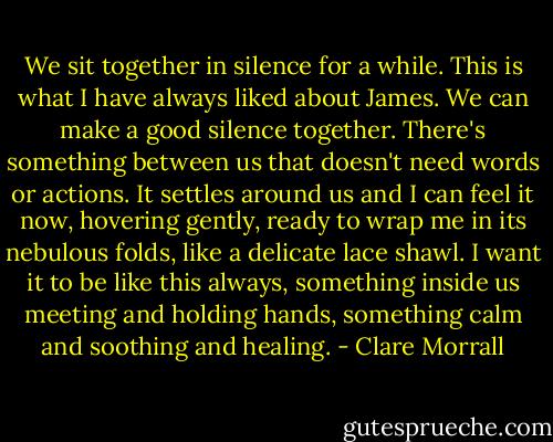We sit together in silence for a while. This is what I have always liked about James. We can make a good silence together. There's something between us that doesn't need words or actions. It settles around us and I can feel it now, hovering gently, ready to wrap me in its nebulous folds, like a delicate lace shawl. I want it to be like this always, something inside us meeting and holding hands, something calm and soothing and healing. - Clare Morrall