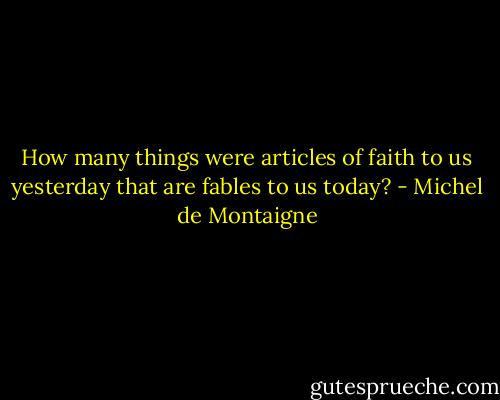 How many things were articles of faith to us yesterday that are fables to us today? - Michel de Montaigne