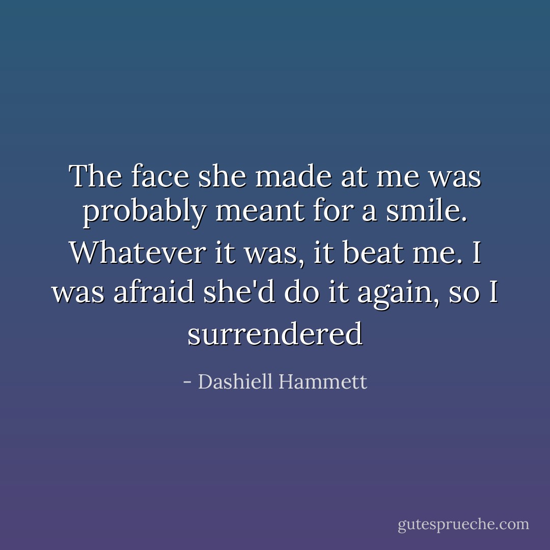 The face she made at me was probably meant for a smile. Whatever it was, it beat me. I was afraid she'd do it again, so I surrendered - Dashiell Hammett