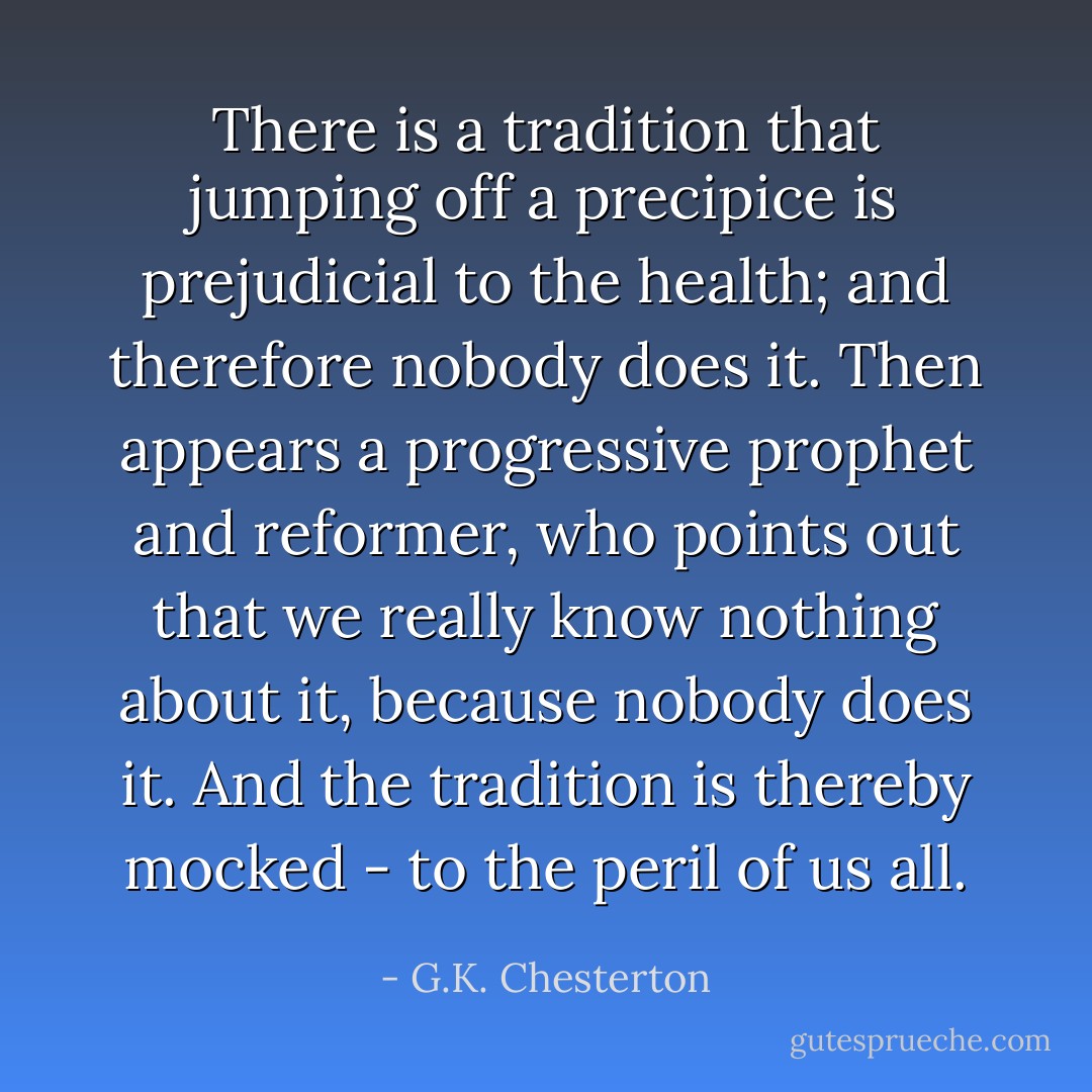 There is a tradition that jumping off a precipice is prejudicial to the health; and therefore nobody does it. Then appears a progressive prophet and reformer, who points out that we really know nothing about it, because nobody does it. And the tradition is thereby mocked - to the peril of us all. - G.K. Chesterton
