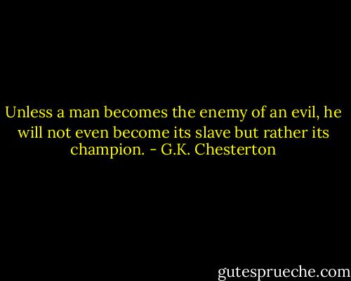 Unless a man becomes the enemy of an evil, he will not even become its slave but rather its champion. - G.K. Chesterton