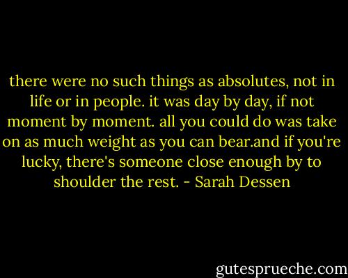 there were no such things as absolutes, not in life or in people. it was day by day, if not moment by moment. all you could do was take on as much weight as you can bear.and if you're lucky, there's someone close enough by to shoulder the rest. - Sarah Dessen