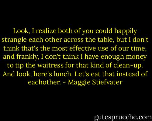 Look, I realize both of you could happily strangle each other across the table, but I don't think that's the most effective use of our time, and frankly, I don't think I have enough money to tip the waitress for that kind of clean-up. And look, here's lunch. Let's eat that instead of eachother. - Maggie Stiefvater