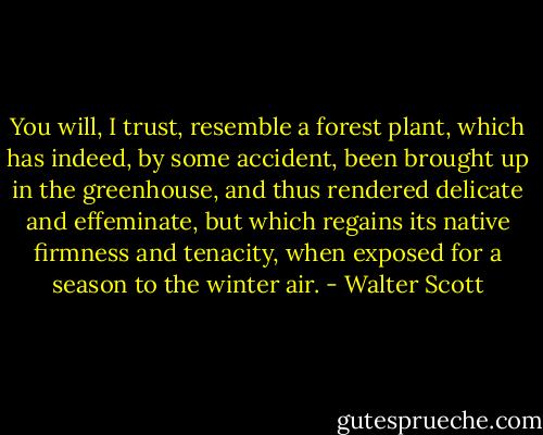 You will, I trust, resemble a forest plant, which has indeed, by some accident, been brought up in the greenhouse, and thus rendered delicate and effeminate, but which regains its native firmness and tenacity, when exposed for a season to the winter air. - Walter Scott