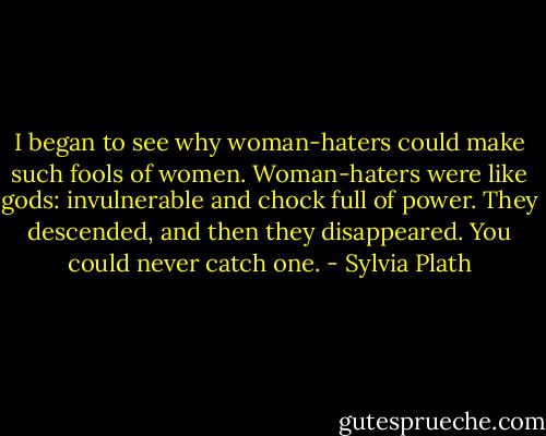 I began to see why woman-haters could make such fools of women. Woman-haters were like gods: invulnerable and chock full of power. They descended, and then they disappeared. You could never catch one. - Sylvia Plath