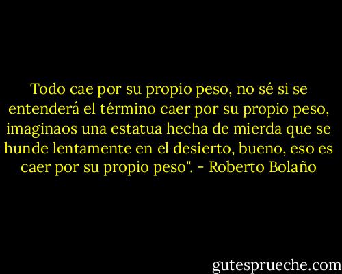 Todo cae por su propio peso, no sé si se entenderá el término caer por su propio peso, imaginaos una estatua hecha de mierda que se hunde lentamente en el desierto, bueno, eso es caer por su propio peso". - Roberto Bolaño