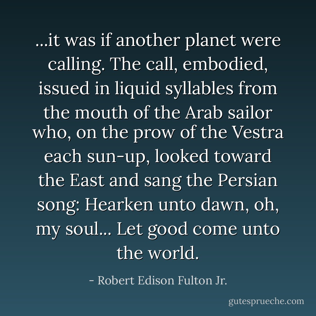 ...it was if another planet were calling. The call, embodied, issued in liquid syllables from the mouth of the Arab sailor who, on the prow of the <i>Vestra</i> each sun-up, looked toward the East and sang the Persian song:<br /><i>Hearken unto dawn, oh, my soul...<br />Let good come unto the world.</i> - Robert Edison Fulton Jr.