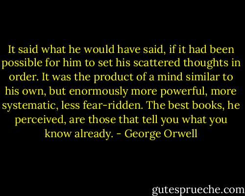 It said what he would have said, if it had been possible for him to set his scattered thoughts in order. It was the product of a mind similar to his own, but enormously more powerful, more systematic, less fear-ridden. The best books, he perceived, are those that tell you what you know already. - George Orwell
