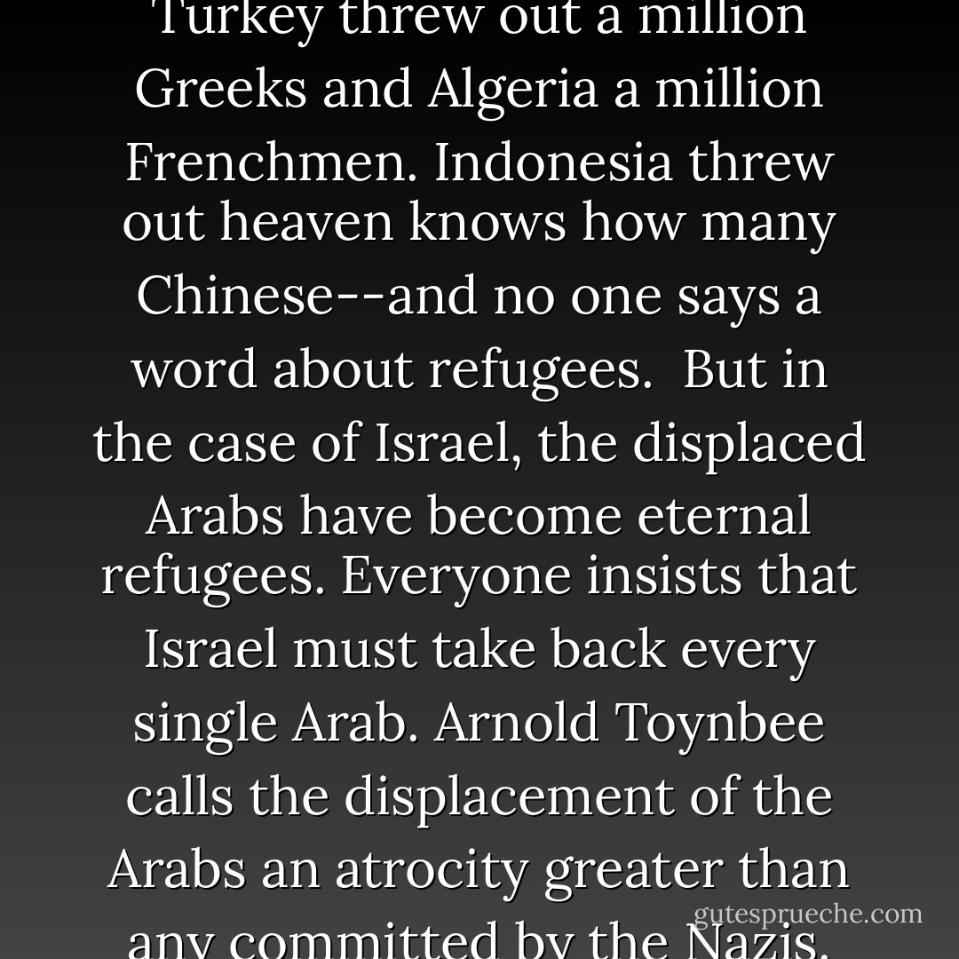 The Jews are a peculiar people: Things permitted to other nations are forbidden to the Jews.<br /> <br />Other nations drive out thousands, even millions of people, and there is no refugee problem. Russia did it. Poland and Czechoslovakia did it. Turkey threw out a million Greeks and Algeria a million Frenchmen. Indonesia threw out heaven knows how many Chinese--and no one says a word about refugees.<br /><br />But in the case of Israel, the displaced Arabs have become eternal refugees. Everyone insists that Israel must take back every single Arab. Arnold Toynbee calls the displacement of the Arabs an atrocity greater than any committed by the Nazis. Other nations when victorious on the battlefield dictate peace terms. But when Israel is victorious it must sue for peace.<br /><br />Everyone expects the Jews to be the only real Christians in this world. - Eric Hoffer