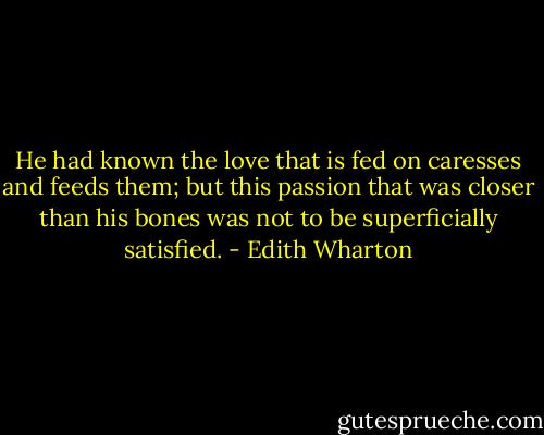 He had known the love that is fed on caresses and feeds them; but this passion that was closer than his bones was not to be superficially satisfied. - Edith Wharton