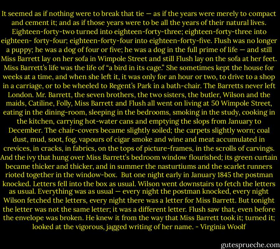 It seemed as if nothing were to break that tie — as if the years were merely to compact and cement it; and as if those years were to be all the years of their natural lives. Eighteen-forty-two turned into eighteen-forty-three; eighteen-forty-three into eighteen- forty-four; eighteen-forty-four into eighteen-forty-five. Flush was no longer a puppy; he was a dog of four or five; he was a dog in the full prime of life — and still Miss Barrett lay on her sofa in Wimpole Street and still Flush lay on the sofa at her feet. Miss Barrett’s life was the life of “a bird in its cage.” She sometimes kept the house for weeks at a time, and when she left it, it was only for an hour or two, to drive to a shop in a carriage, or to be wheeled to Regent’s Park in a bath-chair. The Barretts never left London. Mr. Barrett, the seven brothers, the two sisters, the butler, Wilson and the maids, Catiline, Folly, Miss Barrett and Flush all went on living at 50 Wimpole Street, eating in the dining-room, sleeping in the bedrooms, smoking in the study, cooking in the kitchen, carrying hot-water cans and emptying the slops from January to December. The chair-covers became slightly soiled; the carpets slightly worn; coal dust, mud, soot, fog, vapours of cigar smoke and wine and meat accumulated in crevices, in cracks, in fabrics, on the tops of picture-frames, in the scrolls of carvings. And the ivy that hung over Miss Barrett’s bedroom window flourished; its green curtain became thicker and thicker, and in summer the nasturtiums and the scarlet runners rioted together in the window-box.<br /><br />But one night early in January 1845 the postman knocked. Letters fell into the box as usual. Wilson went downstairs to fetch the letters as usual. Everything was as usual — every night the postman knocked, every night Wilson fetched the letters, every night there was a letter for Miss Barrett. But tonight the letter was not the same letter; it was a different letter. Flush saw that, even before the envelope was broken. He knew it from the way that Miss Barrett took it; turned it; looked at the vigorous, jagged writing of her name. - Virginia Woolf