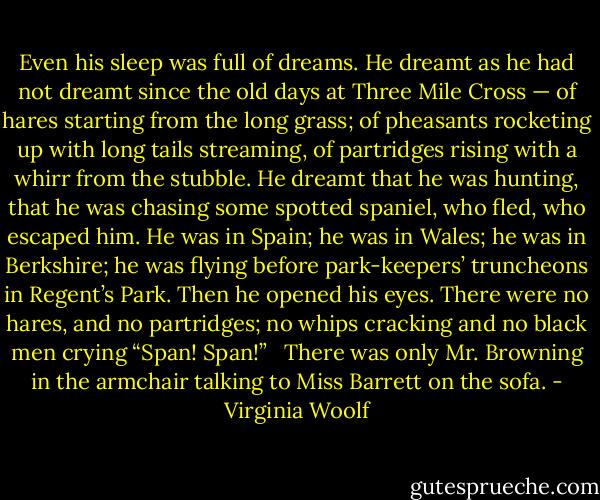 Even his sleep was full of dreams. He dreamt as he had not dreamt since the old days at Three Mile Cross — of hares starting from the long grass; of pheasants rocketing up with long tails streaming, of partridges rising with a whirr from the stubble. He dreamt that he was hunting, that he was chasing some spotted spaniel, who fled, who escaped him. He was in Spain; he was in Wales; he was in Berkshire; he was flying before park-keepers’ truncheons in Regent’s Park. Then he opened his eyes. There were no hares, and no partridges; no whips cracking and no black men crying “Span! Span!” <br /><br />There was only Mr. Browning in the armchair talking to Miss Barrett on the sofa. - Virginia Woolf