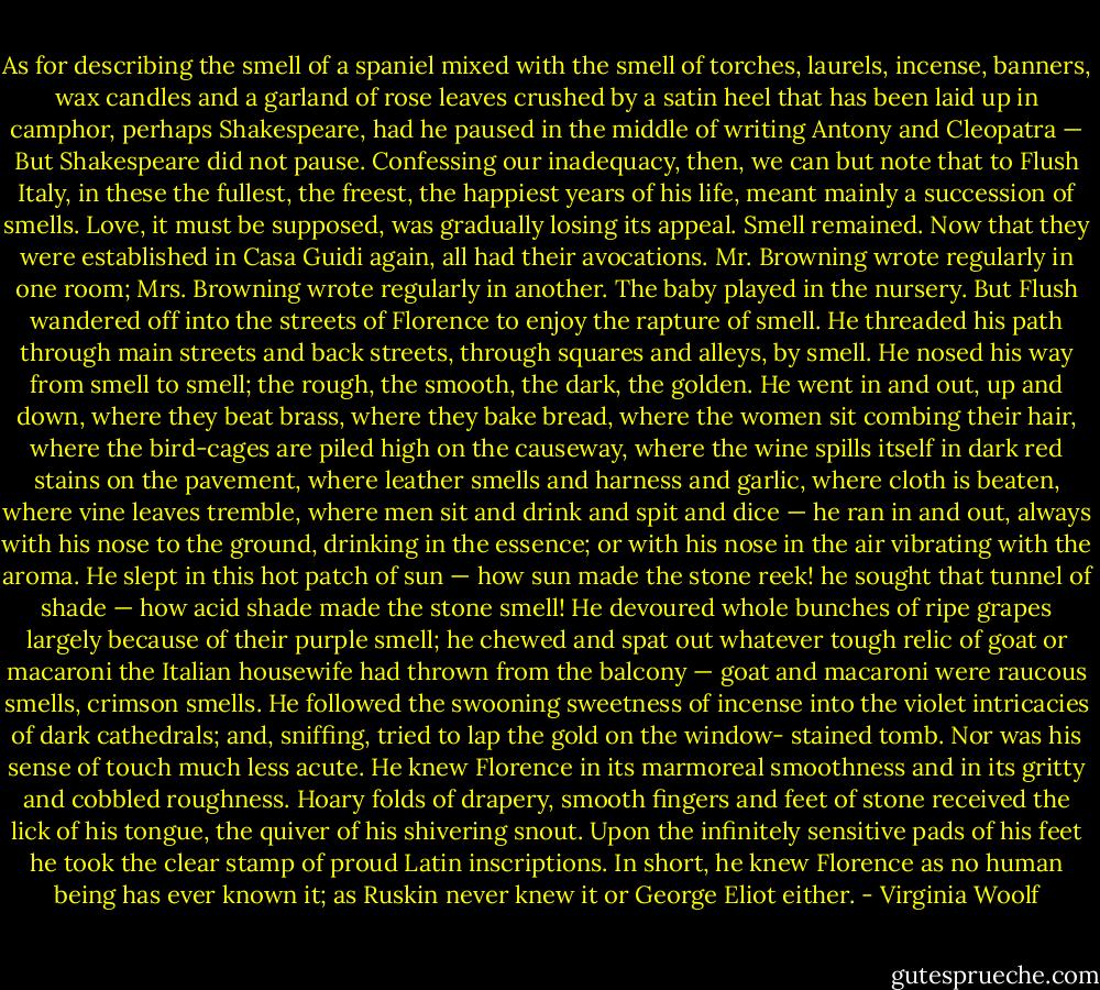 As for describing the smell of a spaniel mixed with the smell of torches, laurels, incense, banners, wax candles and a garland of rose leaves crushed by a satin heel that has been laid up in camphor, perhaps Shakespeare, had he paused in the middle of writing Antony and Cleopatra — But Shakespeare did not pause. Confessing our inadequacy, then, we can but note that to Flush Italy, in these the fullest, the freest, the happiest years of his life, meant mainly a succession of smells. Love, it must be supposed, was gradually losing its appeal. Smell remained. Now that they were established in Casa Guidi again, all had their avocations. Mr. Browning wrote regularly in one room; Mrs. Browning wrote regularly in another. The baby played in the nursery. But Flush wandered off into the streets of Florence to enjoy the rapture of smell. He threaded his path through main streets and back streets, through squares and alleys, by smell. He nosed his way from smell to smell; the rough, the smooth, the dark, the golden. He went in and out, up and down, where they beat brass, where they bake bread, where the women sit combing their hair, where the bird-cages are piled high on the causeway, where the wine spills itself in dark red stains on the pavement, where leather smells and harness and garlic, where cloth is beaten, where vine leaves tremble, where men sit and drink and spit and dice — he ran in and out, always with his nose to the ground, drinking in the essence; or with his nose in the air vibrating with the aroma. He slept in this hot patch of sun — how sun made the stone reek! he sought that tunnel of shade — how acid shade made the stone smell! He devoured whole bunches of ripe grapes largely because of their purple smell; he chewed and spat out whatever tough relic of goat or macaroni the Italian housewife had thrown from the balcony — goat and macaroni were raucous smells, crimson smells. He followed the swooning sweetness of incense into the violet intricacies of dark cathedrals; and, sniffing, tried to lap the gold on the window- stained tomb. Nor was his sense of touch much less acute. He knew Florence in its marmoreal smoothness and in its gritty and cobbled roughness. Hoary folds of drapery, smooth fingers and feet of stone received the lick of his tongue, the quiver of his shivering snout. Upon the infinitely sensitive pads of his feet he took the clear stamp of proud Latin inscriptions. In short, he knew Florence as no human being has ever known it; as Ruskin never knew it or George Eliot either. - Virginia Woolf
