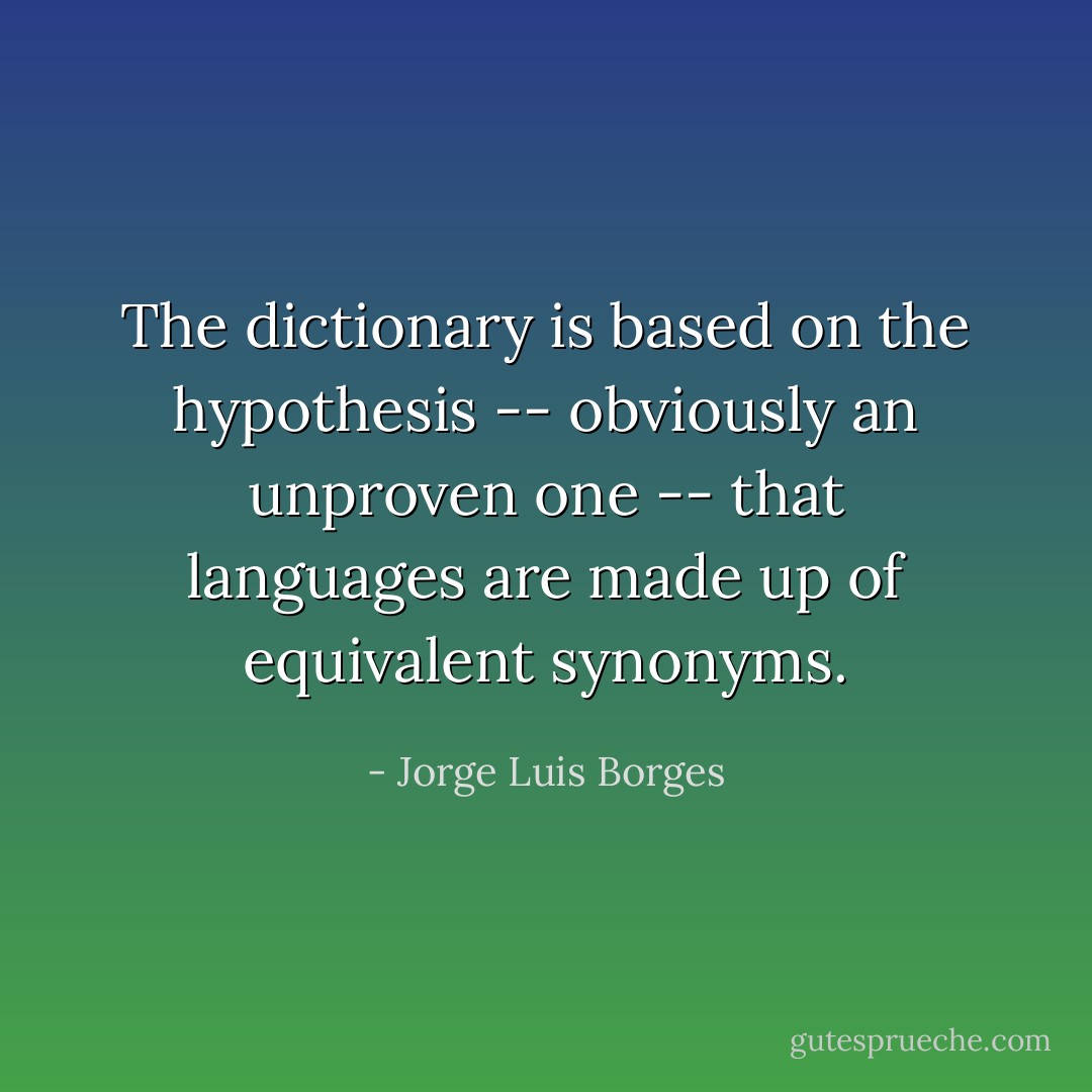 The dictionary is based on the hypothesis -- obviously an unproven one -- that languages are made up of equivalent synonyms. - Jorge Luis Borges