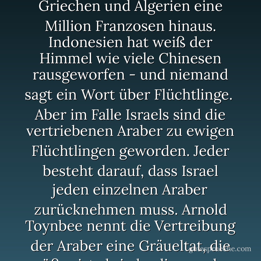 Die Juden sind ein merkwürdiges Volk: Was anderen Nationen erlaubt ist, ist den Juden verboten.<br /> <br />Andere Nationen vertreiben Tausende, ja Millionen von Menschen, und es gibt kein Flüchtlingsproblem. Russland hat es getan. Polen und die Tschechoslowakei taten es. Die Türkei warf eine Million Griechen und Algerien eine Million Franzosen hinaus. Indonesien hat weiß der Himmel wie viele Chinesen rausgeworfen - und niemand sagt ein Wort über Flüchtlinge.<br /><br />Aber im Falle Israels sind die vertriebenen Araber zu ewigen Flüchtlingen geworden. Jeder besteht darauf, dass Israel jeden einzelnen Araber zurücknehmen muss. Arnold Toynbee nennt die Vertreibung der Araber eine Gräueltat, die größer ist als jede, die von den Nazis begangen wurde. Wenn andere Nationen auf dem Schlachtfeld siegen, diktieren sie die Friedensbedingungen. Aber wenn Israel siegreich ist, muss es um Frieden bitten.<br /><br />Jeder erwartet, dass die Juden die einzigen wahren Christen in dieser Welt sind. - Eric Hoffer<