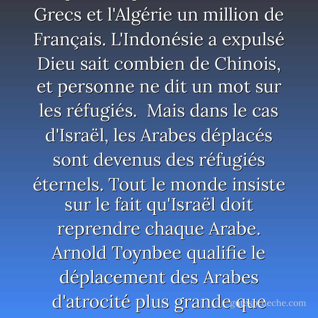 Les Juifs sont un peuple particulier : Les choses permises aux autres nations sont interdites aux Juifs.<br /> <br />D'autres nations chassent des milliers, voire des millions de personnes, et il n'y a pas de problème de réfugiés. La Russie l'a fait. La Pologne et la Tchécoslovaquie l'ont fait. La Turquie a expulsé un million de Grecs et l'Algérie un million de Français. L'Indonésie a expulsé Dieu sait combien de Chinois, et personne ne dit un mot sur les réfugiés.<br /><br />Mais dans le cas d'Israël, les Arabes déplacés sont devenus des réfugiés éternels. Tout le monde insiste sur le fait qu'Israël doit reprendre chaque Arabe. Arnold Toynbee qualifie le déplacement des Arabes d'atrocité plus grande que toutes celles commises par les nazis. Les autres nations, lorsqu'elles sont victorieuses sur le champ de bataille, dictent les conditions de la paix. Mais lorsqu'Israël est victorieux, il doit demander la paix.<br /><br />Tout le monde s'attend à ce que les Juifs soient les seuls vrais chrétiens dans ce monde. - Eric Hoffer