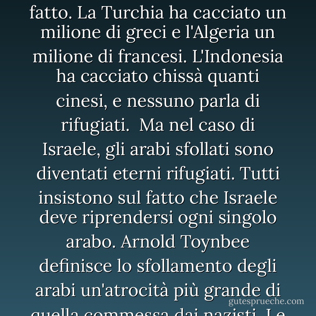 Gli ebrei sono un popolo particolare: Le cose permesse alle altre nazioni sono proibite agli ebrei.<br /> <br /> Altre nazioni scacciano migliaia, persino milioni di persone, e non c'è alcun problema di rifugiati. La Russia lo ha fatto. La Polonia e la Cecoslovacchia lo hanno fatto. La Turchia ha cacciato un milione di greci e l'Algeria un milione di francesi. L'Indonesia ha cacciato chissà quanti cinesi, e nessuno parla di rifugiati.<br /><br />Ma nel caso di Israele, gli arabi sfollati sono diventati eterni rifugiati. Tutti insistono sul fatto che Israele deve riprendersi ogni singolo arabo. Arnold Toynbee definisce lo sfollamento degli arabi un'atrocità più grande di quella commessa dai nazisti. Le altre nazioni, quando vincono sul campo di battaglia, dettano le condizioni di pace. Ma quando Israele è vittorioso deve chiedere la pace.<br /><br />Tutti si aspettano che gli ebrei siano gli unici veri cristiani al mondo. - Eric Hoffer