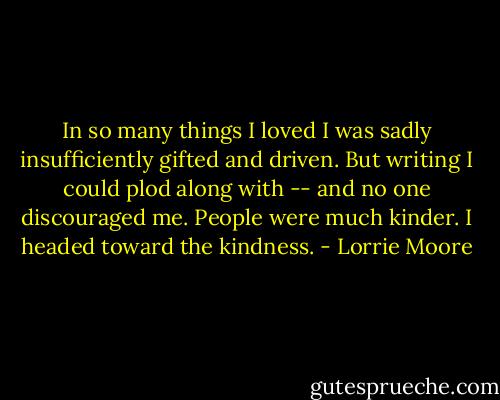 In so many things I loved I was sadly insufficiently gifted and driven. But writing I could plod along with -- and no one discouraged me. People were much kinder. I headed toward the kindness. - Lorrie Moore